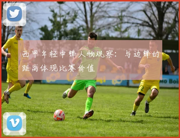 西甲年轻中锋人物观察：与边锋的距离体现比赛价值