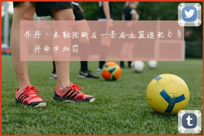 乔丹·米勒抢断后一条龙上篮造犯规并命中加罚