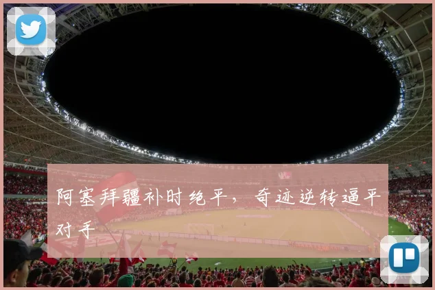 阿塞拜疆补时绝平,奇迹逆转逼平对手