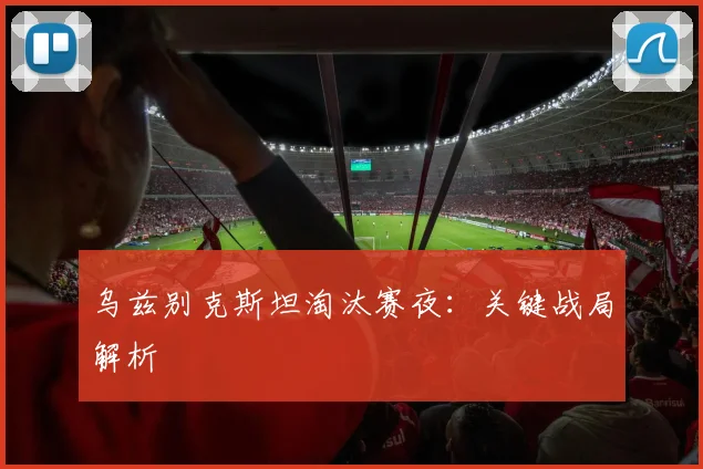 乌兹别克斯坦淘汰赛夜：关键战局解析