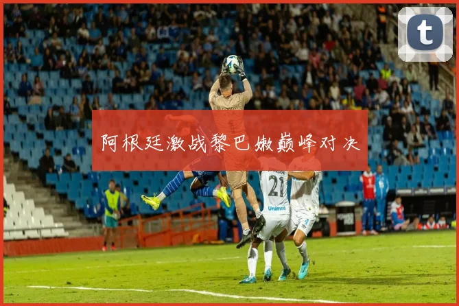 阿根廷激战黎巴嫩巅峰对决