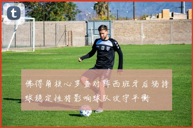 佛得角核心罗查对阵西班牙后场持球稳定性将影响球队攻守平衡