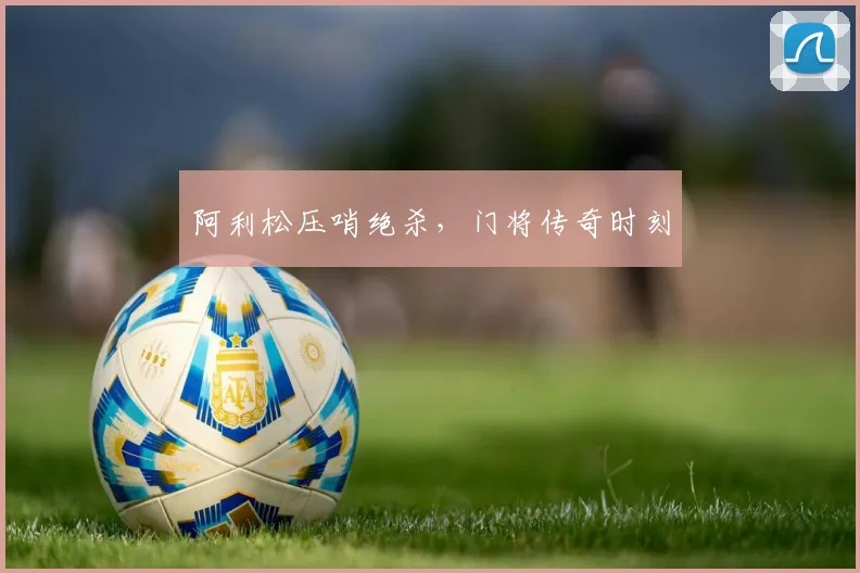 阿利松压哨绝杀,门将传奇时刻