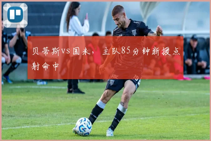 贝蒂斯vs国米，主队85分钟新援点射命中