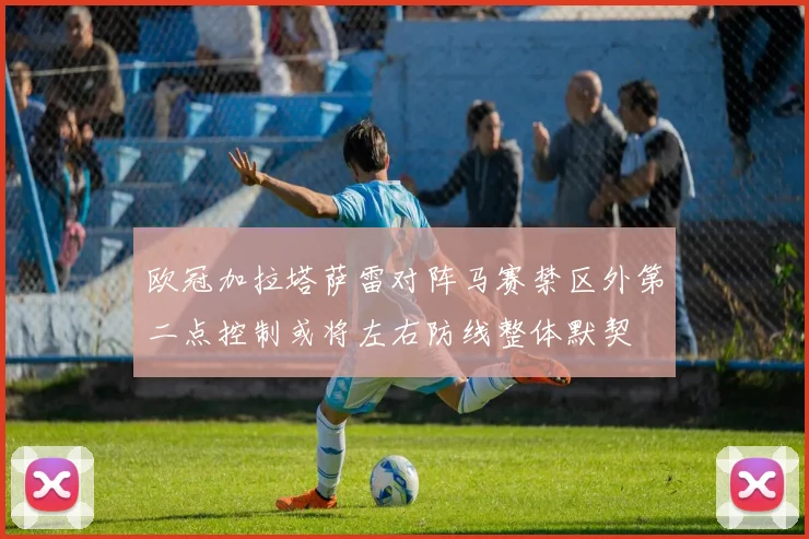 欧冠加拉塔萨雷对阵马赛禁区外第二点控制或将左右防线整体默契