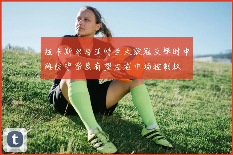 纽卡斯尔与亚特兰大欧冠交锋时中路防守密度有望左右中场控制权