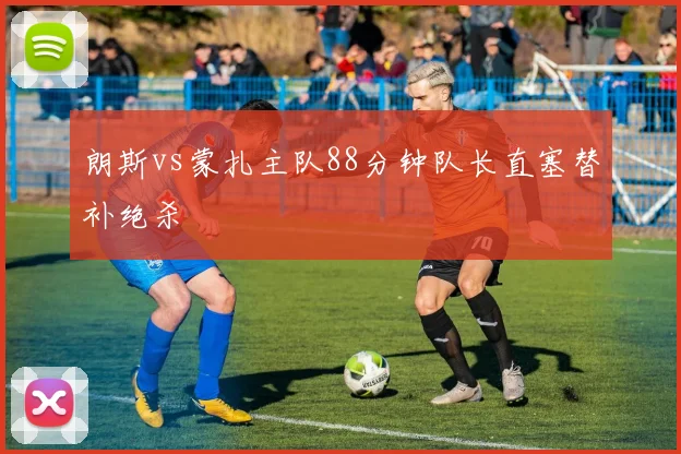 朗斯vs蒙扎主队88分钟队长直塞替补绝杀