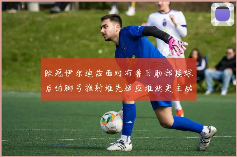 欧冠伊尔迪兹面对布鲁日肋部接球后的脚弓推射谁先适应谁就更主动