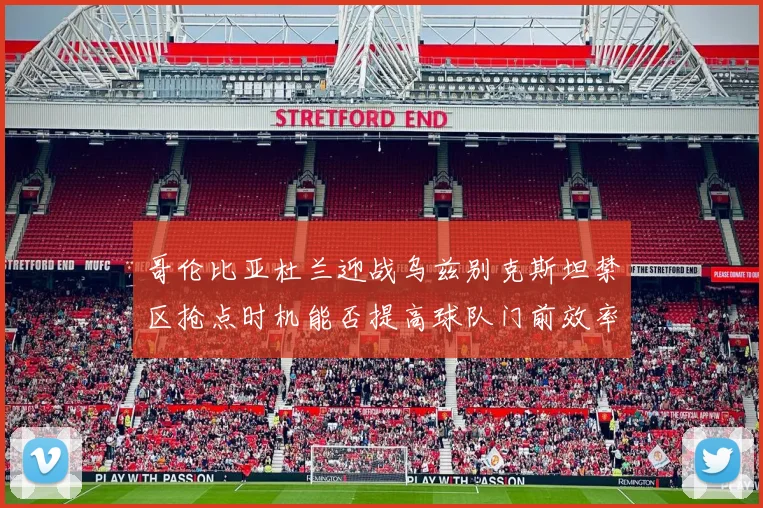 哥伦比亚杜兰迎战乌兹别克斯坦禁区抢点时机能否提高球队门前效率