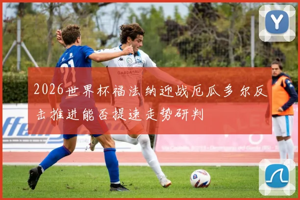 2026世界杯福法纳迎战厄瓜多尔反击推进能否提速走势研判
