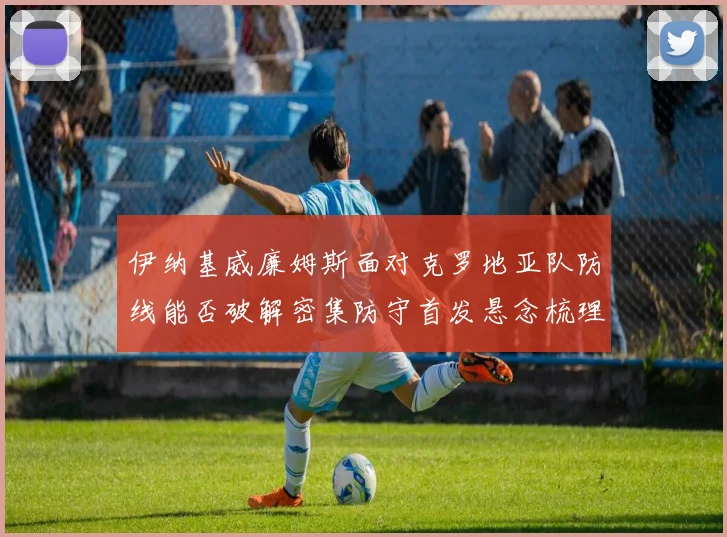 伊纳基威廉姆斯面对克罗地亚队防线能否破解密集防守首发悬念梳理