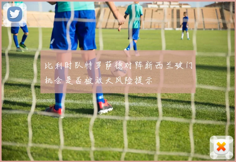 比利时队特罗萨德对阵新西兰破门机会是否被放大风险提示