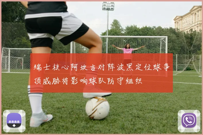 瑞士核心阿坎吉对阵波黑定位球争顶威胁将影响球队防守组织