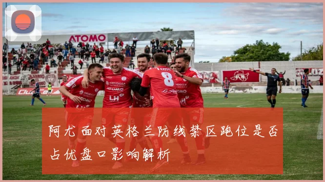阿尤面对英格兰防线禁区跑位是否占优盘口影响解析