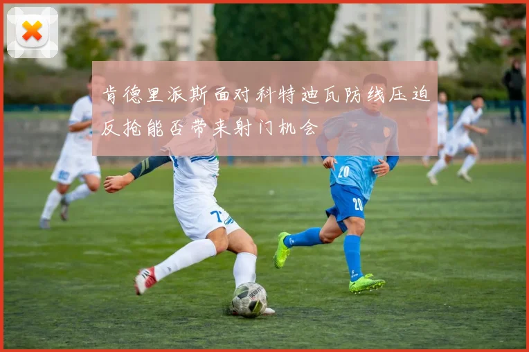 肯德里派斯面对科特迪瓦防线压迫反抢能否带来射门机会