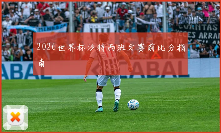 2026世界杯沙特西班牙赛前比分指南