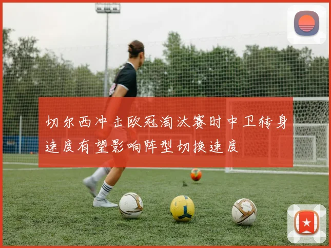切尔西冲击欧冠淘汰赛时中卫转身速度有望影响阵型切换速度