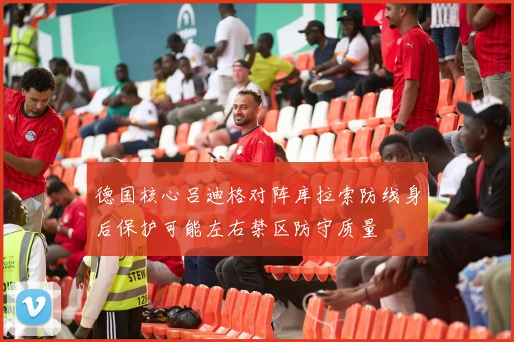 德国核心吕迪格对阵库拉索防线身后保护可能左右禁区防守质量
